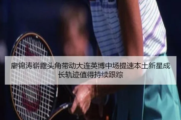 廖锦涛崭露头角带动大连英博中场提速本土新星成长轨迹值得持续跟踪