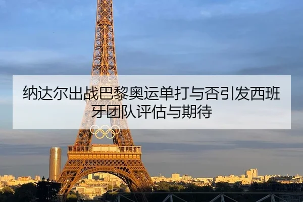 纳达尔出战巴黎奥运单打与否引发西班牙团队评估与期待